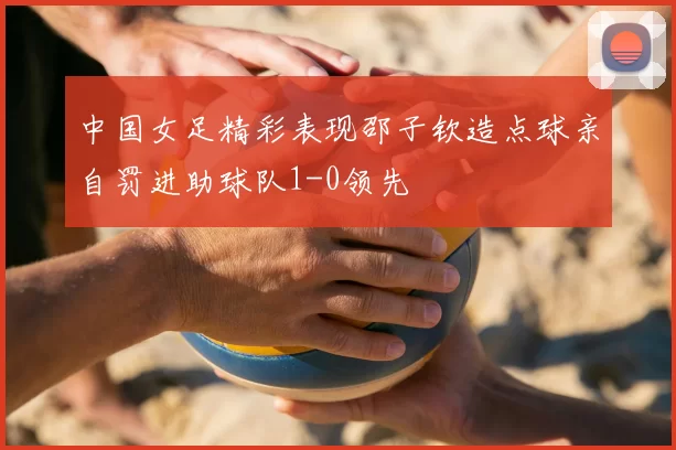 中国女足精彩表现邵子钦造点球亲自罚进助球队1-0领先