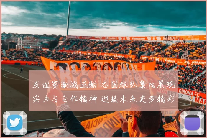 友谊赛激战正酣 各国球队集结展现实力与合作精神 迎接未来更多精彩赛事