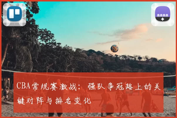 CBA常规赛激战:强队争冠路上的关键对阵与排名变化