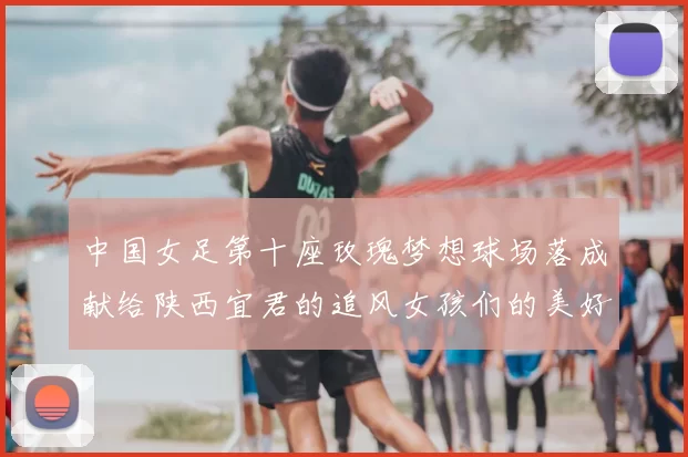 中国女足第十座玫瑰梦想球场落成献给陕西宜君的追风女孩们的美好祝福