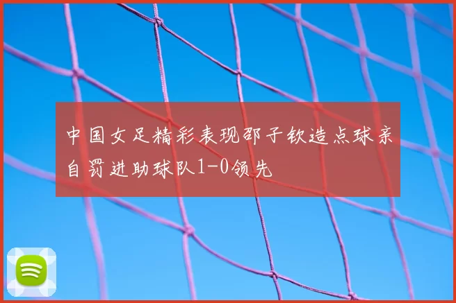 中国女足精彩表现邵子钦造点球亲自罚进助球队1-0领先