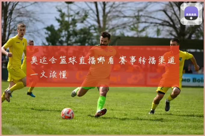 奥运会篮球直播哪看 赛事转播渠道一文读懂