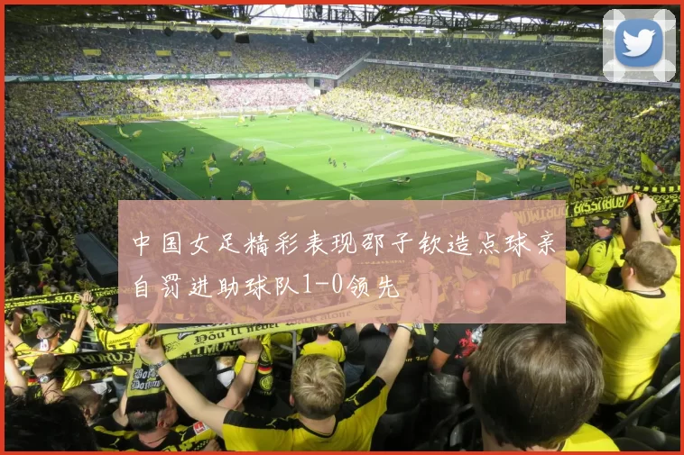 中国女足精彩表现邵子钦造点球亲自罚进助球队1-0领先
