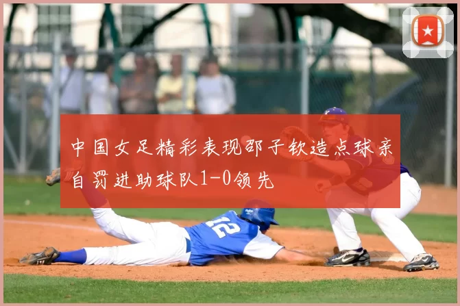 中国女足精彩表现邵子钦造点球亲自罚进助球队1-0领先
