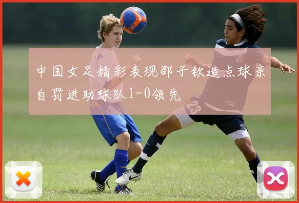 中国女足精彩表现邵子钦造点球亲自罚进助球队1-0领先