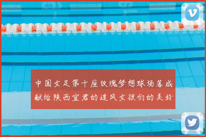 中国女足第十座玫瑰梦想球场落成献给陕西宜君的追风女孩们的美好祝福