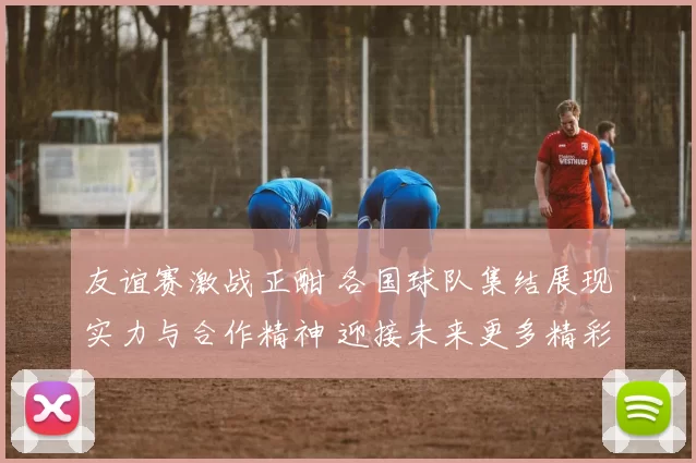 友谊赛激战正酣 各国球队集结展现实力与合作精神 迎接未来更多精彩赛事