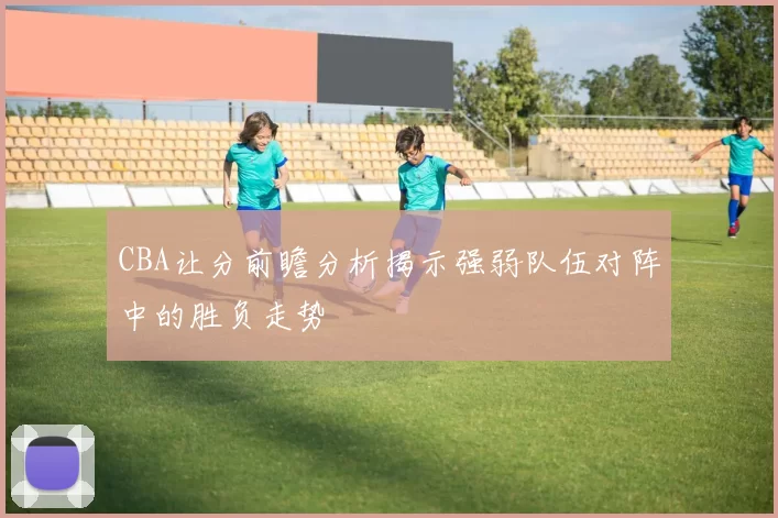CBA让分前瞻分析揭示强弱队伍对阵中的胜负走势