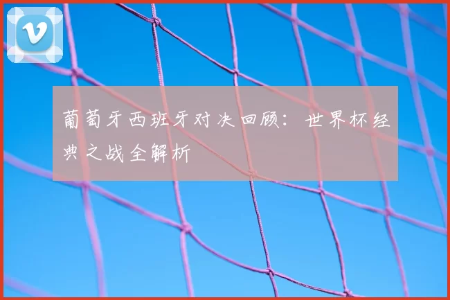 葡萄牙西班牙对决回顾：世界杯经典之战全解析