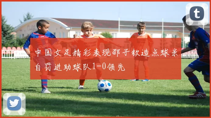 中国女足精彩表现邵子钦造点球亲自罚进助球队1-0领先