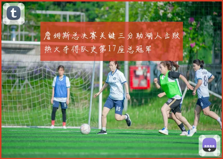 詹姆斯总决赛关键三分助湖人击败热火夺得队史第17座总冠军