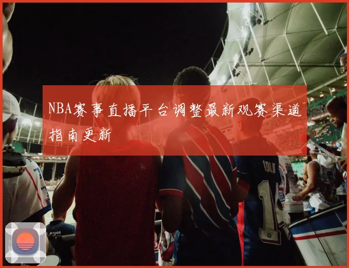 NBA赛事直播平台调整最新观赛渠道指南更新
