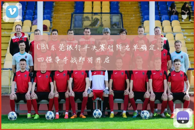 CBA东莞银行半决赛对阵名单确定，四强争夺战即将开启