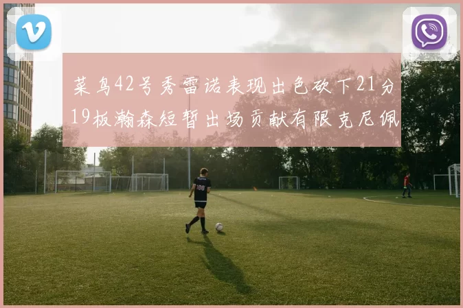 菜鸟42号秀雷诺表现出色砍下21分19板瀚森短暂出场贡献有限克尼佩尔三分球火力全开