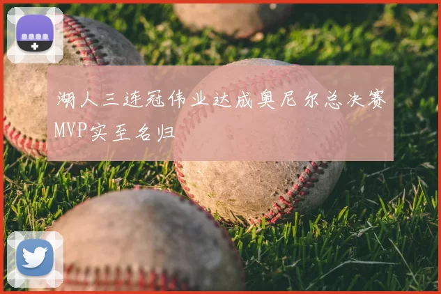 湖人三连冠伟业达成奥尼尔总决赛MVP实至名归