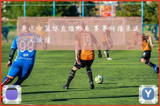 奥运会篮球直播哪看 赛事转播渠道一文读懂