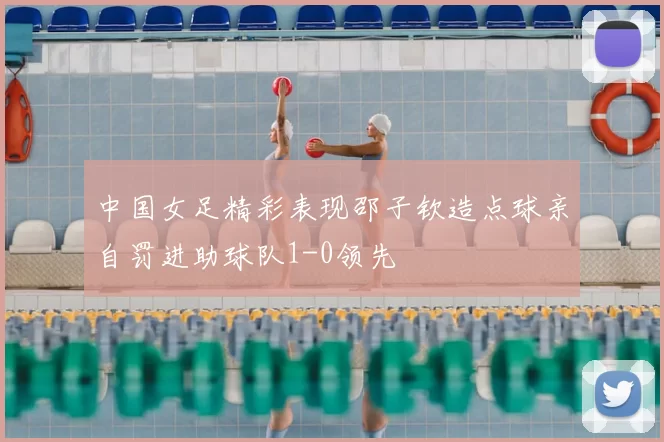中国女足精彩表现邵子钦造点球亲自罚进助球队1-0领先