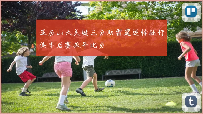 亚历山大关键三分助雷霆逆转独行侠季后赛扳平比分