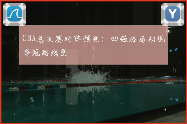 CBA总决赛对阵预测：四强格局初现争冠路线图