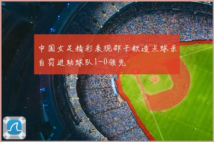 中国女足精彩表现邵子钦造点球亲自罚进助球队1-0领先