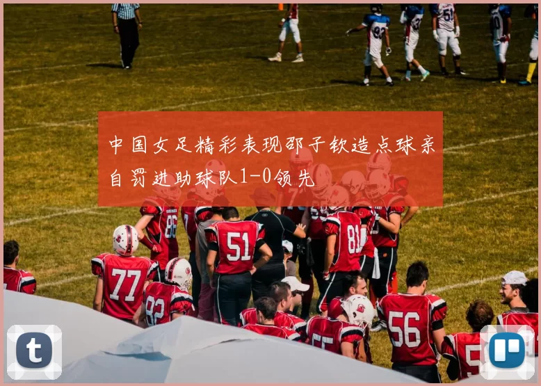 中国女足精彩表现邵子钦造点球亲自罚进助球队1-0领先