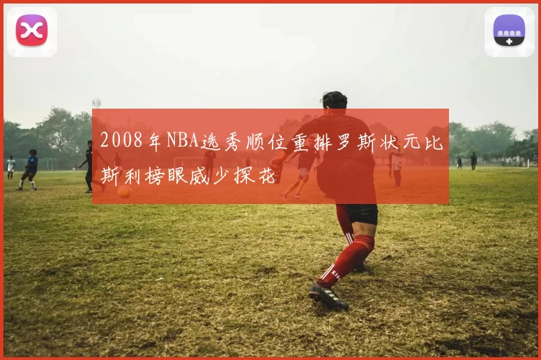 2008年NBA选秀顺位重排罗斯状元比斯利榜眼威少探花