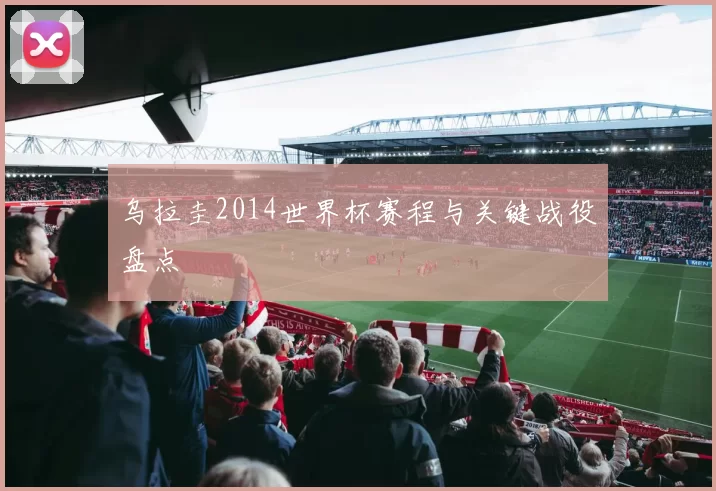 乌拉圭2014世界杯赛程与关键战役盘点
