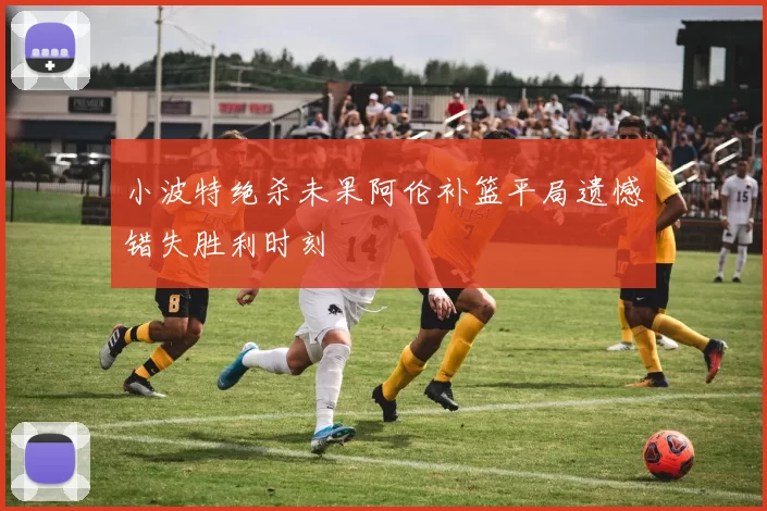 小波特绝杀未果阿伦补篮平局遗憾错失胜利时刻