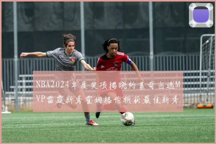 NBA2024年度奖项揭晓约基奇当选MVP雷霆新秀霍姆格伦斩获最佳新秀