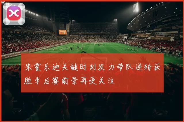 朱霍乐迪关键时刻发力带队逆转获胜季后赛前景再受关注