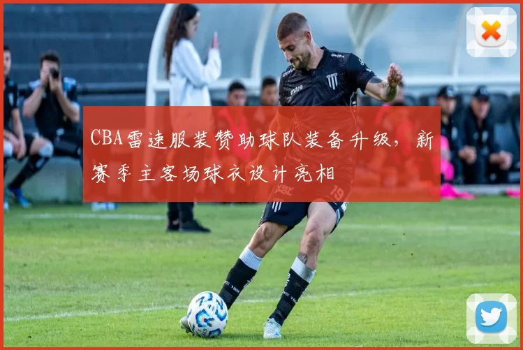 CBA雷速服装赞助球队装备升级，新赛季主客场球衣设计亮相