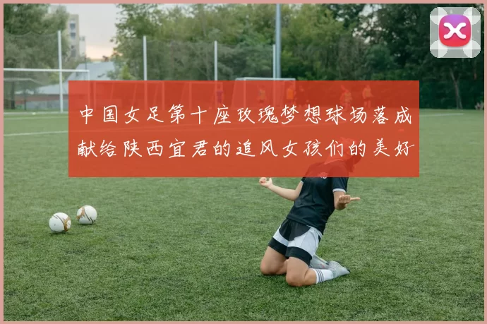 中国女足第十座玫瑰梦想球场落成献给陕西宜君的追风女孩们的美好祝福