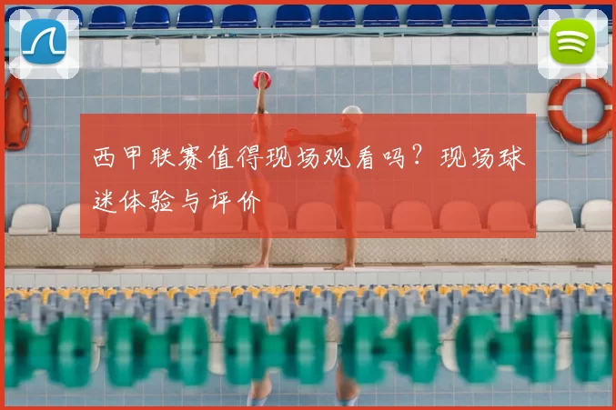 西甲联赛值得现场观看吗？现场球迷体验与评价