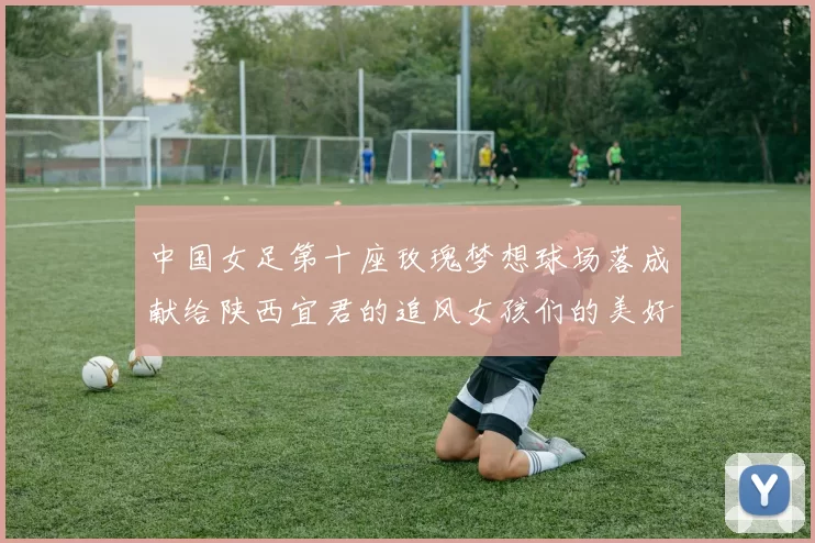中国女足第十座玫瑰梦想球场落成献给陕西宜君的追风女孩们的美好祝福