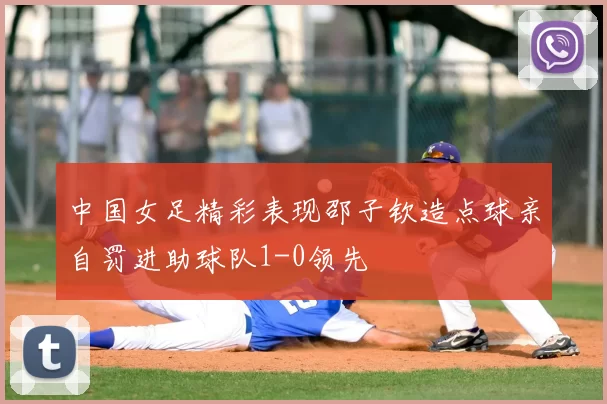 中国女足精彩表现邵子钦造点球亲自罚进助球队1-0领先