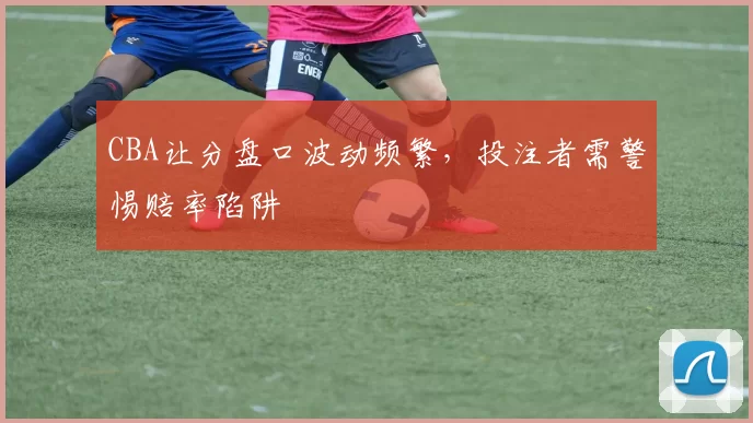 CBA让分盘口波动频繁,投注者需警惕赔率陷阱