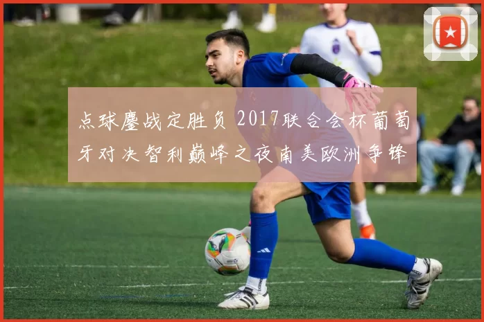 点球鏖战定胜负 2017联合会杯葡萄牙对决智利巅峰之夜南美欧洲争锋决战录