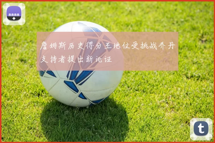 詹姆斯历史得分王地位受挑战乔丹支持者提出新论证