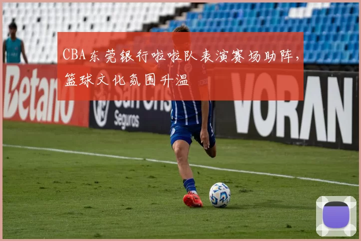 CBA东莞银行啦啦队表演赛场助阵，篮球文化氛围升温