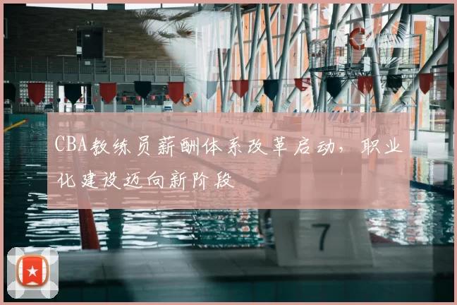 CBA教练员薪酬体系改革启动，职业化建设迈向新阶段