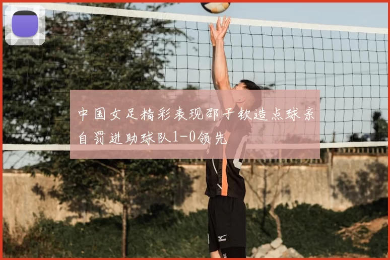 中国女足精彩表现邵子钦造点球亲自罚进助球队1-0领先