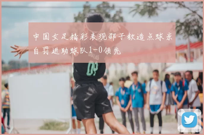 中国女足精彩表现邵子钦造点球亲自罚进助球队1-0领先