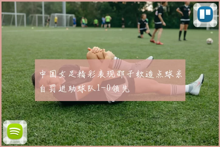 中国女足精彩表现邵子钦造点球亲自罚进助球队1-0领先