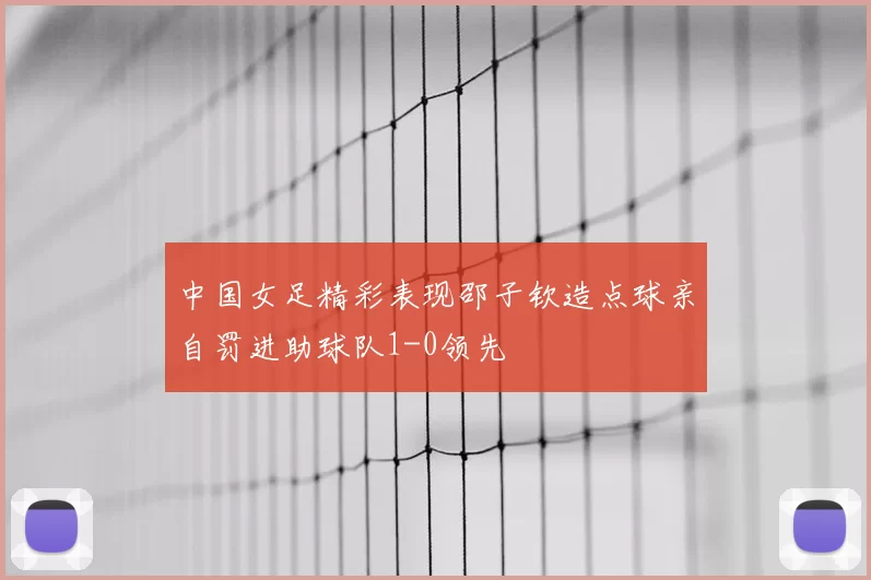 中国女足精彩表现邵子钦造点球亲自罚进助球队1-0领先