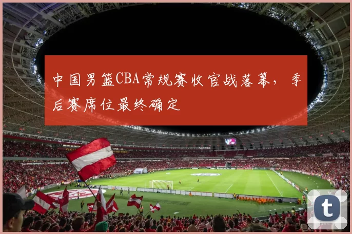 中国男篮CBA常规赛收官战落幕，季后赛席位最终确定