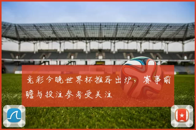 竞彩今晚世界杯推荐出炉,赛事前瞻与投注参考受关注