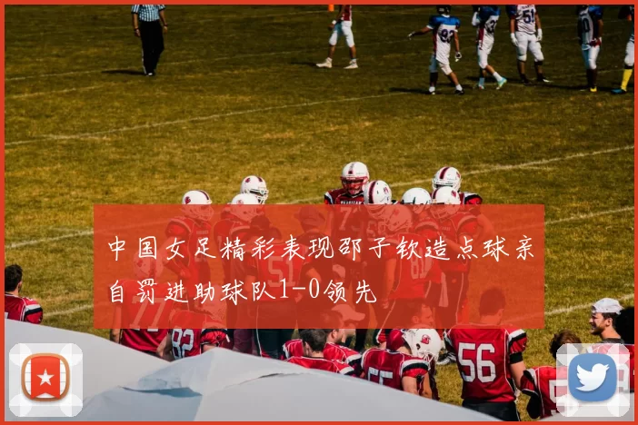 中国女足精彩表现邵子钦造点球亲自罚进助球队1-0领先