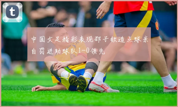 中国女足精彩表现邵子钦造点球亲自罚进助球队1-0领先