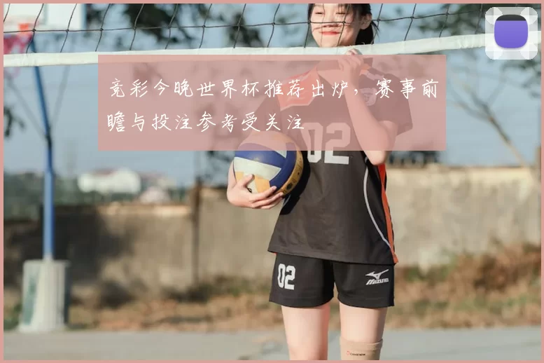 竞彩今晚世界杯推荐出炉，赛事前瞻与投注参考受关注