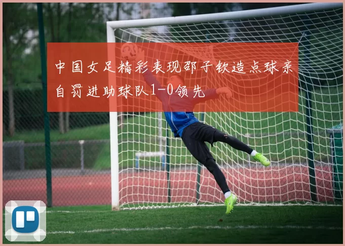 中国女足精彩表现邵子钦造点球亲自罚进助球队1-0领先